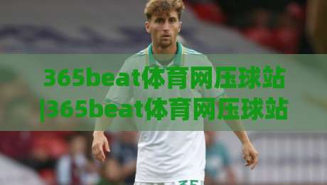 365beat体育网压球站|365beat体育网压球站新手指南：从零开始玩转在线压球，365beat体育网压球站体验全记录-最全手机信誉让球网受让视频半全场动画水位精彩片段