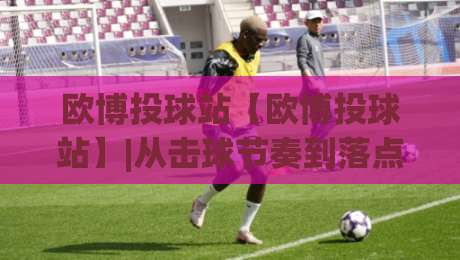 欧博投球站【欧博投球站】|从击球节奏到落点预判，欧博投球站爱好者常聊的实战细节与(欧博投球站)乐趣-最全手机信誉压球网动画水位精彩片段流畅代理1080P
