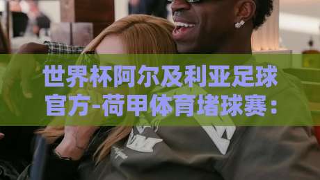 世界杯阿尔及利亚足球官方-荷甲体育堵球赛:2026年北非雄狮的欧洲赌局 世界杯阿尔及利亚足球官方-荷甲体育堵球赛:2026年北非雄狮的欧洲赌局