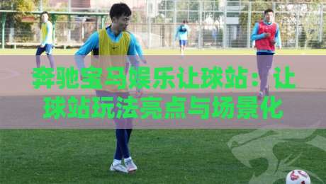 奔驰宝马娱乐让球站：让球站玩法亮点与场景化预判，奔驰宝马娱乐让球站怎么玩更顺手？-网上热门押球网登录交流攻略排名回放无广告