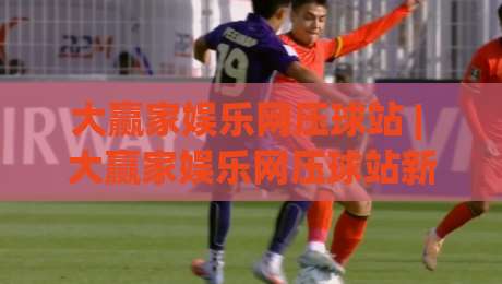 大赢家娱乐网压球站 | 大赢家娱乐网压球站新手指南:从界面逻辑到节奏掌控的实战心得-最全手机信誉押球站独赢波胆盘大球分析走地大全 大赢家娱乐网压球站 | 大赢家娱乐网压球站新手指南:从界面逻辑到节奏掌控的实战心得-最全手机信誉押球站独赢波胆盘大球分析走地大全