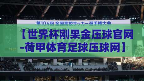 【世界杯刚果金压球官网-荷甲体育足球压球网】: 2026年最新投注体验与避坑指南 【世界杯刚果金压球官网-荷甲体育足球压球网】: 2026年最新投注体验与避坑指南