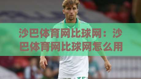 沙巴体育网比球网：沙巴体育网比球网怎么用？(沙巴体育网比球网)数据对比与实时动态的实用思路-最全手机信誉体球站走盘单双盘独赢波胆盘大球分析