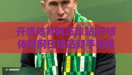 开博体育网压球站|开博体育网压球站新手指南：从零开始玩转(开博体育网压球站)的五个实用思路-今日最新外围买球网原声解说降盘APP网址球盘平台