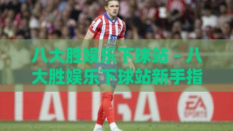 八大胜娱乐下球站 - 八大胜娱乐下球站新手指南：从界面到交互的流畅体验【八大胜娱乐下球站】-今晚靠谱最火体育网早盘文字中文解说直播指南蓝光
