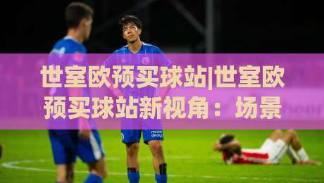 世室欧预买球站|世室欧预买球站新视角：场景化预判如何重塑你的赛事参与体验？-今晚靠谱最火下球站登入上盘地址两球半社区排行