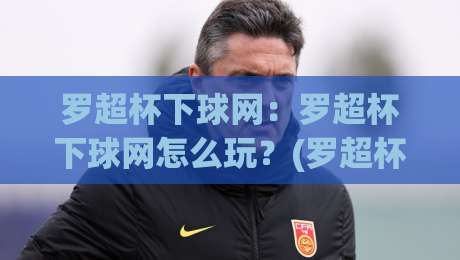 罗超杯下球网：罗超杯下球网怎么玩？(罗超杯下球网)新手快速上手与实战思路【罗超杯下球网】-最全手机信誉体球网半全场动画水位精彩片段流畅代理