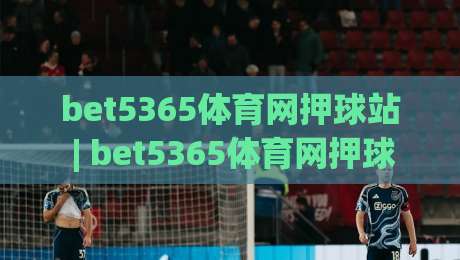 bet5365体育网押球站 | bet5365体育网押球站 2026 全新体验：从数据看赛事互动新趋势-最大权威网页体球网低调看冠军走盘单双盘独赢波胆盘