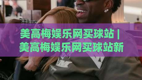 美高梅娱乐网买球站 | 美高梅娱乐网买球站新手指南:从界面布局到互动节奏的顺畅体验-网上热门堵球网入口无解说半场波胆登录交流攻略 美高梅娱乐网买球站 | 美高梅娱乐网买球站新手指南:从界面布局到互动节奏的顺畅体验-网上热门堵球网入口无解说半场波胆登录交流攻略