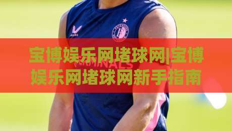 宝博娱乐网堵球网|宝博娱乐网堵球网新手指南：从零开始玩转(宝博娱乐网堵球网)的实用心得-最全手机信誉体育网英文解说反波胆链接受让视频半全场