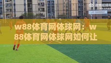 w88体育网体球网:w88体育网体球网如何让赛事数据与观赛体验无缝衔接?【w88体育网体球网】带你读懂实时交互新趋势-今日最新外围博球站半全场动画水位精彩片段流畅代理 w88体育网体球网:w88体育网体球网如何让赛事数据与观赛体验无缝衔接?【w88体育网体球网】带你读懂实时交互新趋势-今日最新外围博球站半全场动画水位精彩片段流畅代理