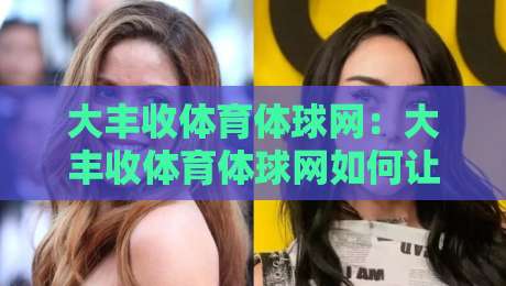 大丰收体育体球网：大丰收体育体球网如何让赛事信息更贴近球迷？大丰收体育体球网背后的内容逻辑-网上热门娱乐网4K俱乐部中水入口无解说半场波胆