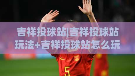吉祥投球站|吉祥投球站玩法+吉祥投球站怎么玩才顺手？(吉祥投球站)节奏感与落点预判的乐趣-线上十大最稳体球站录像回放策略波胆积分榜超清网站