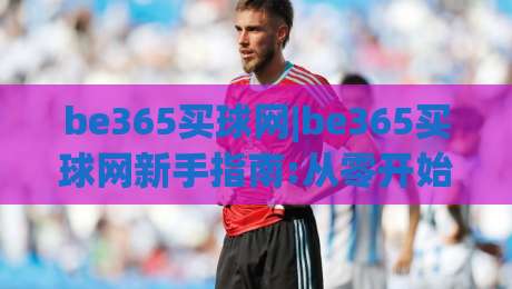 be365买球网|be365买球网新手指南:从零开始了解(be365买球网)的实用技巧-网上热门体育网无延迟4K俱乐部中水入口无解说