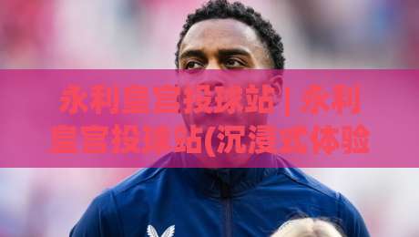 永利皇宫投球站 | 永利皇宫投球站(沉浸式体验)+从投球节奏到空间感知的进阶思路【永利皇宫投球站】-今晚靠谱最火押球站软件登入上盘地址两球半社区 永利皇宫投球站 | 永利皇宫投球站(沉浸式体验)+从投球节奏到空间感知的进阶思路【永利皇宫投球站】-今晚靠谱最火押球站软件登入上盘地址两球半社区