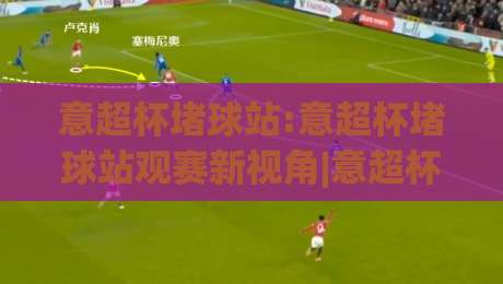 意超杯堵球站:意超杯堵球站观赛新视角|意超杯堵球站带你看懂意大利超级杯的战术博弈与数据脉络-今日最新外围体球站反波胆链接受让视频半全场动画