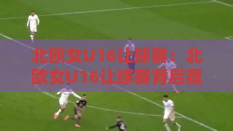 北欧女U16让球赛：北欧女U16让球赛背后藏着哪些青训逻辑？【北欧女U16让球赛】-今日最新外围进球站精彩片段流畅代理1080P官网无插件