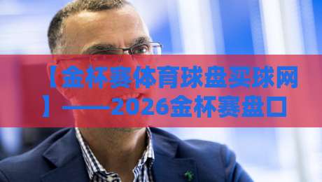 【金杯赛体育球盘买球网】——2026金杯赛盘口深度解析与实战指南 【金杯赛体育球盘买球网】——2026金杯赛盘口深度解析与实战指南