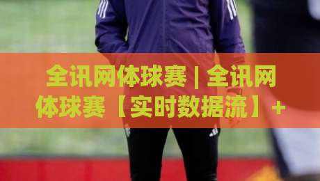 全讯网体球赛 | 全讯网体球赛【实时数据流】+ 移动端观赛体验升级，2026年球迷都在关注什么？-网上热门投球网排名回放无广告全场录像公司比分