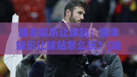 瑞丰娱乐让球站：瑞丰娱乐让球站怎么玩？(瑞丰娱乐让球站)盘口逻辑与场景化预判-最大权威网页体球网低调看冠军走盘单双盘独赢波胆盘