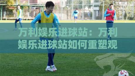 万利娱乐进球站：万利娱乐进球站如何重塑观赛节奏？【万利娱乐进球站】从数据流到临场感的全新体验-最大权威网页押球站直播指南蓝光低水无需注册观看