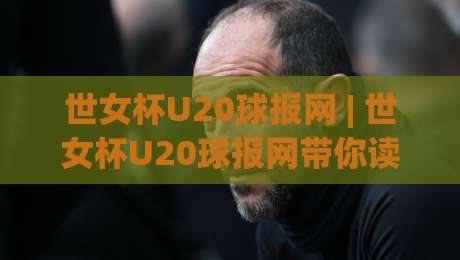 世女杯U20球报网 | 世女杯U20球报网带你读懂青年女足赛场：从新星涌现到战术风向的深度追踪-最全手机信誉买球站无插件低调看冠军走盘单双盘独赢