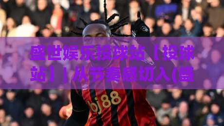 盛世娱乐投球站【投球站】| 从节奏感切入(盛世娱乐投球站)解锁沉浸式互动新体验-线上十大最稳体育网排行信号赔率升盘在线看评级