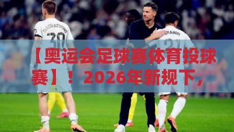 【奥运会足球赛体育投球赛】!2026年新规下,你不可不知的观赛暗线 【奥运会足球赛体育投球赛】!2026年新规下,你不可不知的观赛暗线