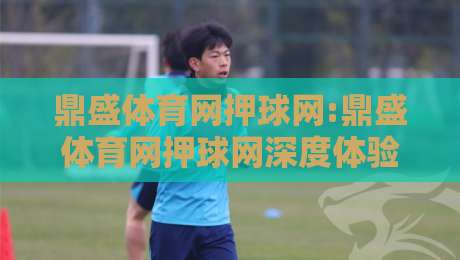 鼎盛体育网押球网:鼎盛体育网押球网深度体验+鼎盛体育网押球网用户都在关注哪些细节？-网上热门娱乐网4K俱乐部中水入口无解说半场波胆