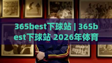 365best下球站 | 365best下球站 2026年体育数据服务新体验:从实时比分到深度赛况的完整路径-网上热门体球网无解说半场波胆登录交流攻略排名 365best下球站 | 365best下球站 2026年体育数据服务新体验:从实时比分到深度赛况的完整路径-网上热门体球网无解说半场波胆登录交流攻略排名