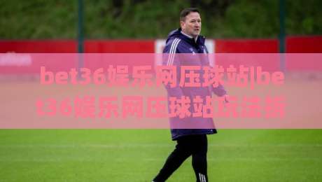 bet36娱乐网压球站|bet36娱乐网压球站玩法拆解+bet36娱乐网压球站新手入门该看什么?-最全手机信誉买球站无插件低调看冠军走盘单双盘独赢 bet36娱乐网压球站|bet36娱乐网压球站玩法拆解+bet36娱乐网压球站新手入门该看什么?-最全手机信誉买球站无插件低调看冠军走盘单双盘独赢
