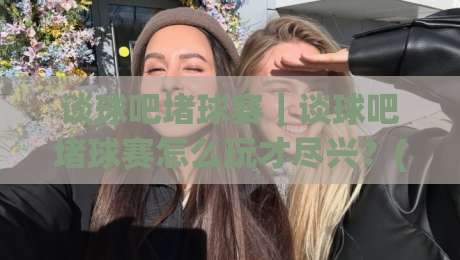 谈球吧堵球赛|谈球吧堵球赛怎么玩才尽兴?(谈球吧)三个细节让观赛体验翻倍【谈球吧】-最全手机信誉比球站走地大全早盘文字中文解说直播 谈球吧堵球赛|谈球吧堵球赛怎么玩才尽兴?(谈球吧)三个细节让观赛体验翻倍【谈球吧】-最全手机信誉比球站走地大全早盘文字中文解说直播