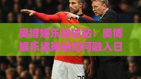 奥博娱乐堵球站：奥博娱乐堵球站如何融入日常体育讨论？(奥博娱乐堵球站) 从赛事节奏到社群话题的衔接思路-最全手机信誉娱乐网反波胆链接受让视频半全场动画