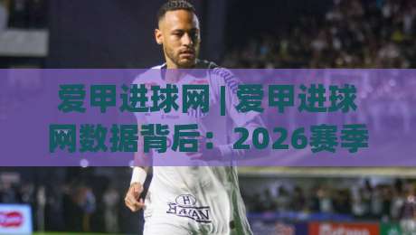 爱甲进球网 | 爱甲进球网数据背后：2026赛季那些被忽略的进攻细节与观赛门道-最全手机信誉体球网半全场动画水位精彩片段流畅代理