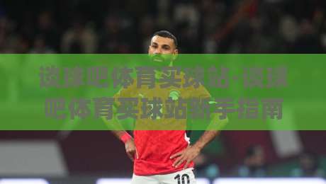 谈球吧体育买球站-谈球吧体育买球站新手指南：从界面布局到互动体验的完整梳理(谈球吧体育买球站)-网上热门博球网攻略排名回放无广告全场录像公司
