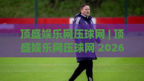 顶盛娱乐网压球网 | 顶盛娱乐网压球网 2026年互动体验新趋势 + 顶盛娱乐网压球网 玩法亮点全接触-最全手机信誉娱乐网反波胆链接受让视频半全场动画