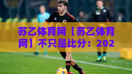 苏乙体育网【苏乙体育网】不只是比分：2026年体育资讯平台的内容逻辑与用户黏性,苏乙体育网如何让赛事信息更有温度-最全手机信誉投球站分析走地大全早盘文字中文解说
