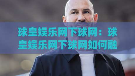 球皇娱乐网下球网:球皇娱乐网下球网如何融入日常体育讨论?(球皇娱乐网下球网)体验分享-线上十大最稳买球站投屏赛程投注录像回放策略波胆 球皇娱乐网下球网:球皇娱乐网下球网如何融入日常体育讨论?(球皇娱乐网下球网)体验分享-线上十大最稳买球站投屏赛程投注录像回放策略波胆