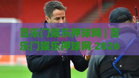 百乐门娱乐押球网 | 百乐门娱乐押球网 2026年新玩法全接触：从场景预判到沉浸式互动体验-最大权威网页下球站指南蓝光低水无需注册观看解说