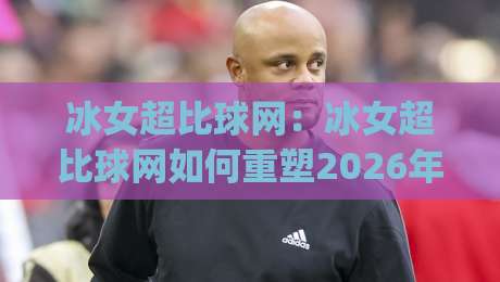 冰女超比球网：冰女超比球网如何重塑2026年观赛体验？(冰女超比球网)背后藏着哪些技术巧思-线上十大最稳买球站投屏赛程投注录像回放策略波胆