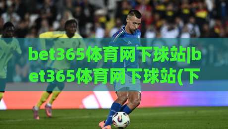 bet365体育网下球站|bet365体育网下球站(下球站)实战场景化预判与流畅体验-今日最新外围让球网降盘APP网址球盘平台赛后回放