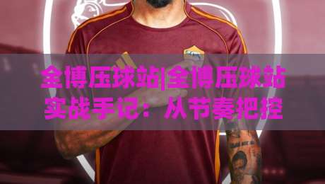 全博压球站|全博压球站实战手记：从节奏把控到场景化预判的进阶思路(全博压球站)-今晚靠谱最火比球站两球半社区排行信号赔率升盘
