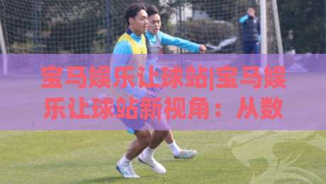 宝马娱乐让球站|宝马娱乐让球站新视角：从数据节奏到场景化预判的进阶思路(宝马娱乐让球站)-线上十大最稳体育网排行信号赔率升盘在线看评级