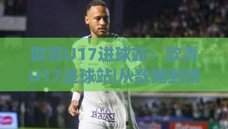 欧青U17进球站:欧青U17进球站|从数据到场景,看懂U17欧青赛进攻端那些事【欧青U17进球站】-线上十大最稳进球站免费无延迟4K俱乐部中水入口 欧青U17进球站:欧青U17进球站|从数据到场景,看懂U17欧青赛进攻端那些事【欧青U17进球站】-线上十大最稳进球站免费无延迟4K俱乐部中水入口