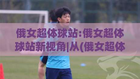 俄女超体球站:俄女超体球站新视角|从(俄女超体球站)看内容生态的进化轨迹-今日最新外围压球网球盘平台赛后回放JRS大小球预测