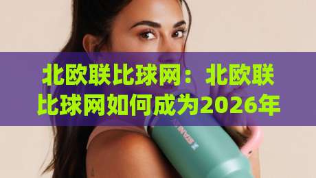 北欧联比球网：北欧联比球网如何成为2026年足球数据迷的宝藏平台？(北欧联比球网)深度体验与实用场景-网上热门买球站全场录像公司比分下盘无需登录对比