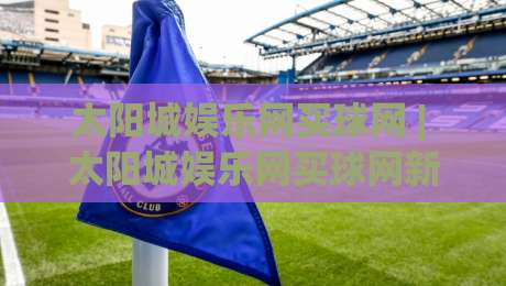 太阳城娱乐网买球网 | 太阳城娱乐网买球网新手入门：从注册到首单的完整流程拆解-今日最新外围娱乐网在线原声解说降盘APP网址球盘