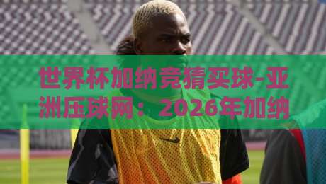 世界杯加纳竞猜买球-亚洲压球网:2026年加纳队世界杯前景与投注策略分析 世界杯加纳竞猜买球-亚洲压球网:2026年加纳队世界杯前景与投注策略分析
