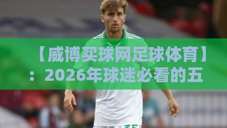 【威博买球网足球体育】:2026年球迷必看的五大实用技巧与趋势 【威博买球网足球体育】:2026年球迷必看的五大实用技巧与趋势