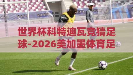世界杯科特迪瓦竞猜足球-2026美加墨体育足球买球网:从非洲大象到北美之梦,竞猜全攻略 世界杯科特迪瓦竞猜足球-2026美加墨体育足球买球网:从非洲大象到北美之梦,竞猜全攻略
